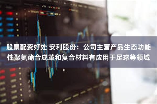 股票配资好处 安利股份：公司主营产品生态功能性聚氨酯合成革和复合材料有应用于足球等领域