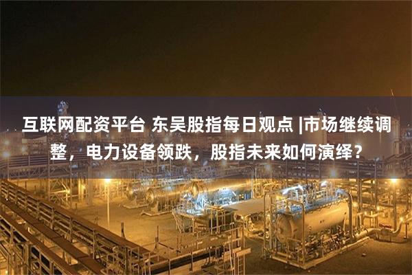 互联网配资平台 东吴股指每日观点 |市场继续调整，电力设备领跌，股指未来如何演绎？