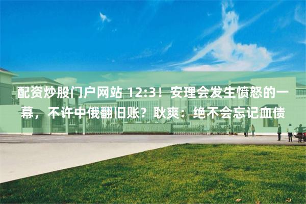 配资炒股门户网站 12:3！安理会发生愤怒的一幕，不许中俄翻旧账？耿爽：绝不会忘记血债