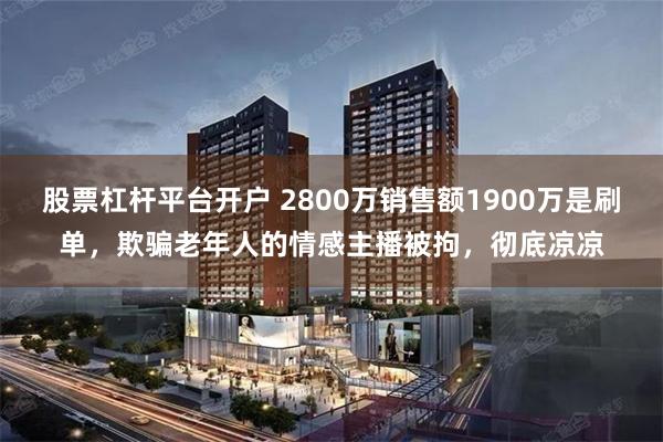 股票杠杆平台开户 2800万销售额1900万是刷单，欺骗老年人的情感主播被拘，彻底凉凉