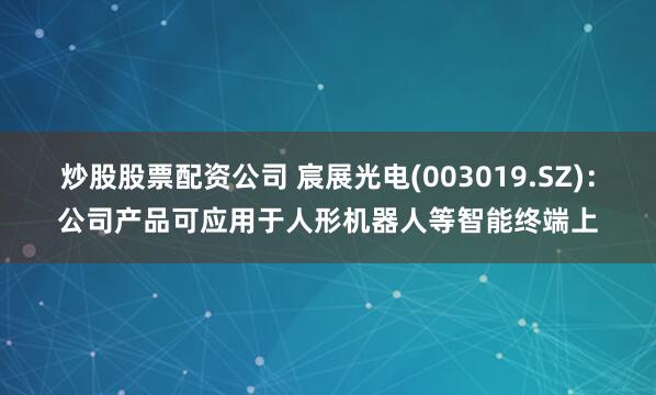 炒股股票配资公司 宸展光电(003019.SZ)：公司产品可应用于人形机器人等智能终端上