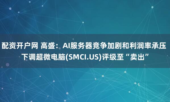 配资开户网 高盛：AI服务器竞争加剧和利润率承压 下调超微电脑(SMCI.US)评级至“卖出”