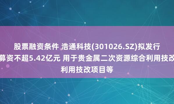 股票融资条件 浩通科技(301026.SZ)拟发行可转债募资不超5.42亿元 用于贵金属二次资源综合利用技改项目等