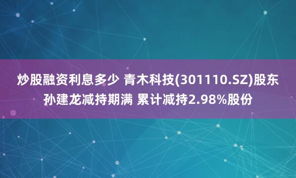 炒股融资利息多少 青木科技(301110.SZ)股东孙建龙减持期满 累计减持2.98%股份