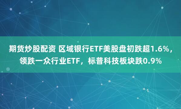 期货炒股配资 区域银行ETF美股盘初跌超1.6%，领跌一众行业ETF，标普科技板块跌0.9%