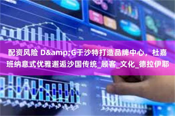 配资风险 D&G于沙特打造品牌中心，杜嘉班纳意式优雅邂逅沙国传统_顾客_文化_德拉伊耶