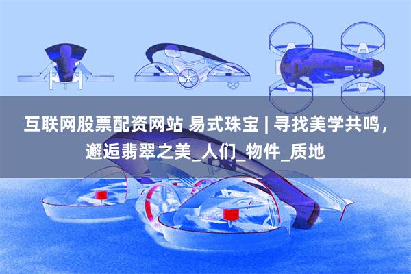 互联网股票配资网站 易式珠宝 | 寻找美学共鸣，邂逅翡翠之美_人们_物件_质地