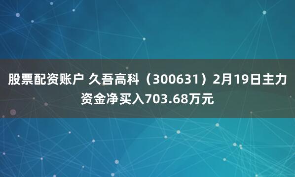 股票配资账户 久吾高科（300631）2月19日主力资金净买入703.68万元