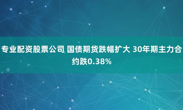 专业配资股票公司 国债期货跌幅扩大 30年期主力合约跌0.38%