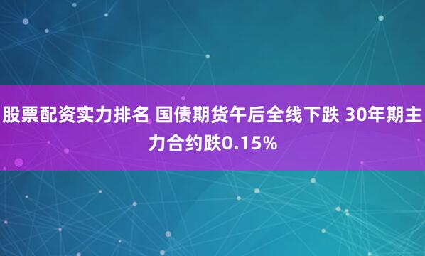 股票配资实力排名 国债期货午后全线下跌 30年期主力合约跌0.15%