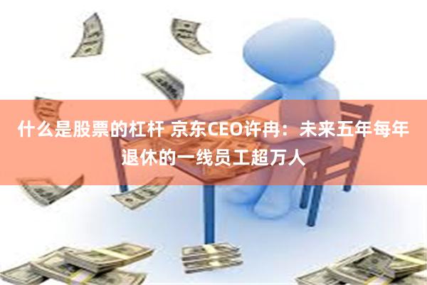 什么是股票的杠杆 京东CEO许冉：未来五年每年退休的一线员工超万人