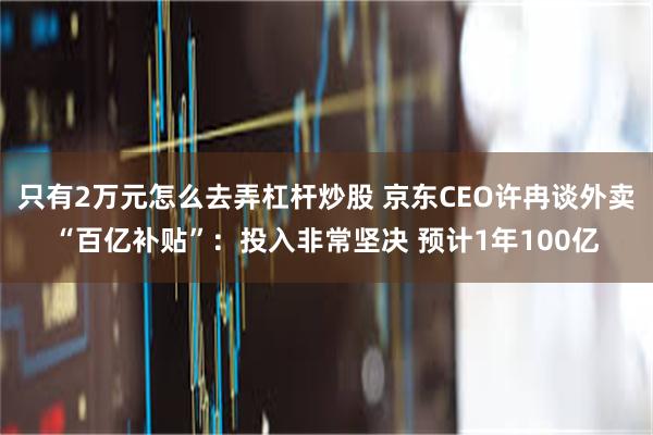 只有2万元怎么去弄杠杆炒股 京东CEO许冉谈外卖“百亿补贴”：投入非常坚决 预计1年100亿