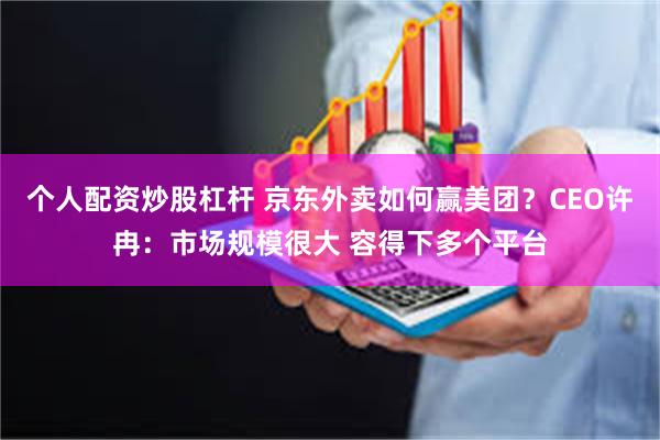 个人配资炒股杠杆 京东外卖如何赢美团？CEO许冉：市场规模很大 容得下多个平台