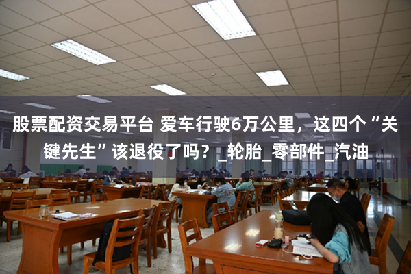 股票配资交易平台 爱车行驶6万公里，这四个“关键先生”该退役了吗？_轮胎_零部件_汽油