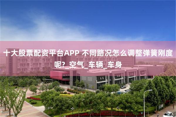 十大股票配资平台APP 不同路况怎么调整弹簧刚度呢?_空气_车辆_车身