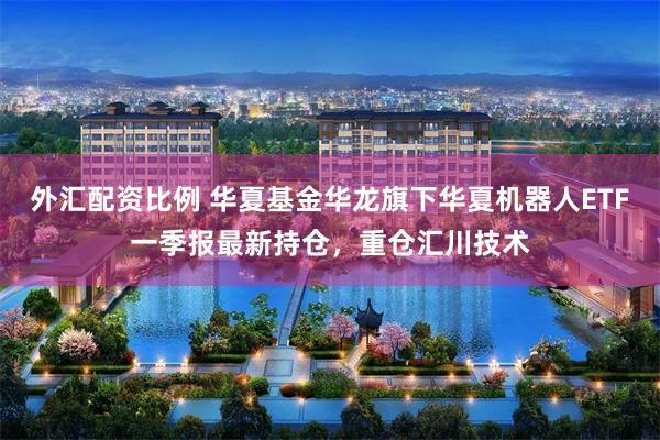 外汇配资比例 华夏基金华龙旗下华夏机器人ETF一季报最新持仓，重仓汇川技术