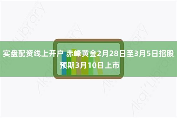 实盘配资线上开户 赤峰黄金2月28日至3月5日招股 预期3月10日上市