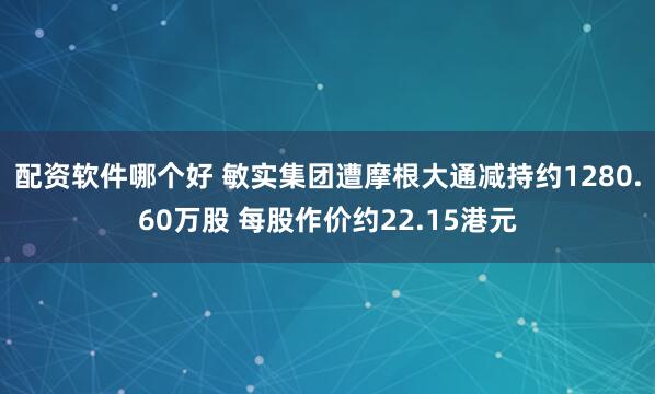 配资软件哪个好 敏实集团遭摩根大通减持约1280.60万股 每股作价约22.15港元
