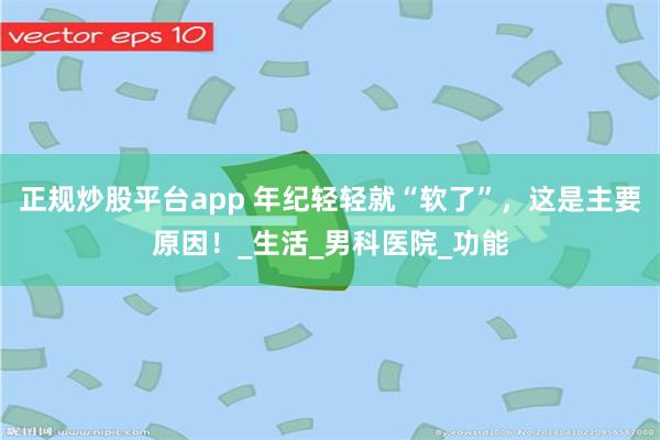 正规炒股平台app 年纪轻轻就“软了”，这是主要原因！_生活_男科医院_功能