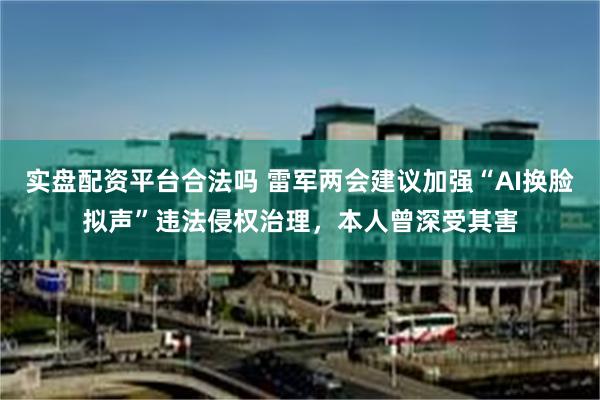 实盘配资平台合法吗 雷军两会建议加强“AI换脸拟声”违法侵权治理，本人曾深受其害