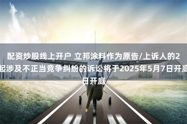 配资炒股线上开户 立邦涂料作为原告/上诉人的2起涉及不正当竞争纠纷的诉讼将于2025年5月7日开庭