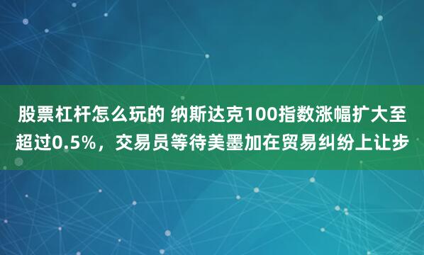 股票杠杆怎么玩的 纳斯达克100指数涨幅扩大至超过0.5%，交易员等待美墨加在贸易纠纷上让步