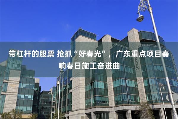 带杠杆的股票 抢抓“好春光”，广东重点项目奏响春日施工奋进曲