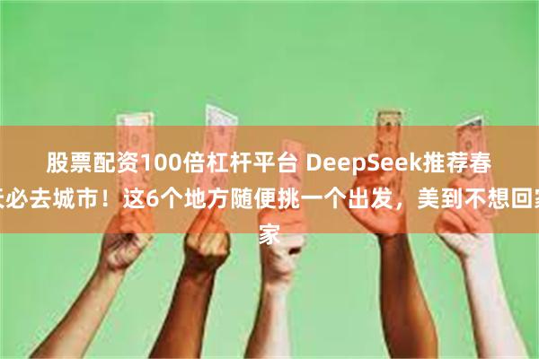 股票配资100倍杠杆平台 DeepSeek推荐春天必去城市！这6个地方随便挑一个出发，美到不想回家