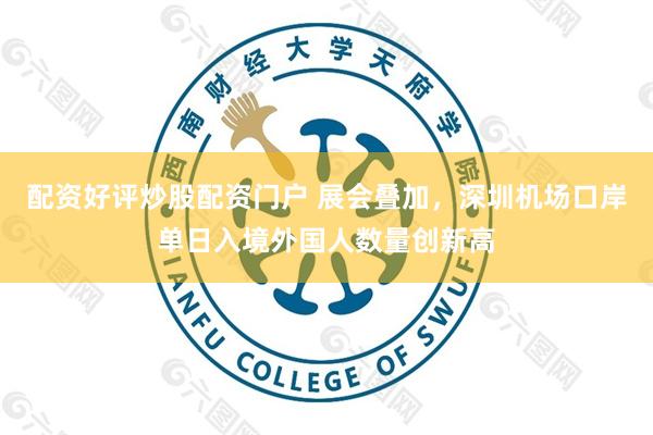 配资好评炒股配资门户 展会叠加，深圳机场口岸单日入境外国人数量创新高