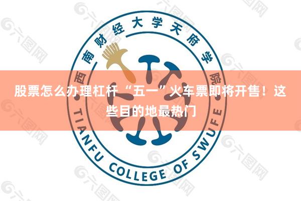 股票怎么办理杠杆 “五一”火车票即将开售！这些目的地最热门