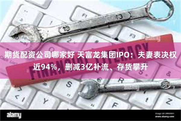 期货配资公司哪家好 天富龙集团IPO：夫妻表决权近94%，删减3亿补流、存货攀升