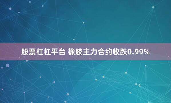 股票杠杠平台 橡胶主力合约收跌0.99%