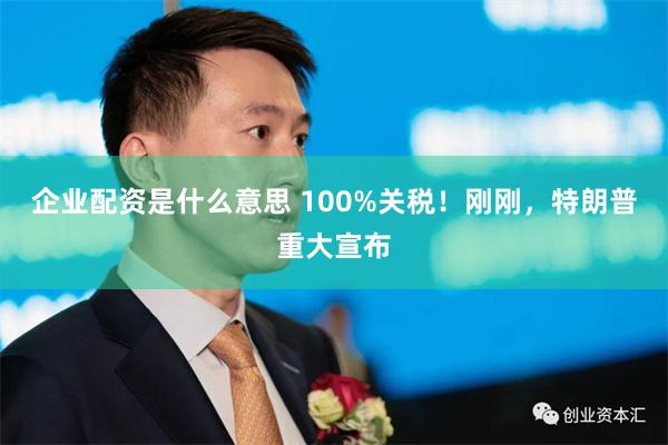 企业配资是什么意思 100%关税！刚刚，特朗普重大宣布