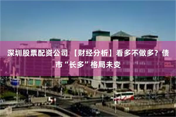 深圳股票配资公司 【财经分析】看多不做多？债市“长多”格局未变