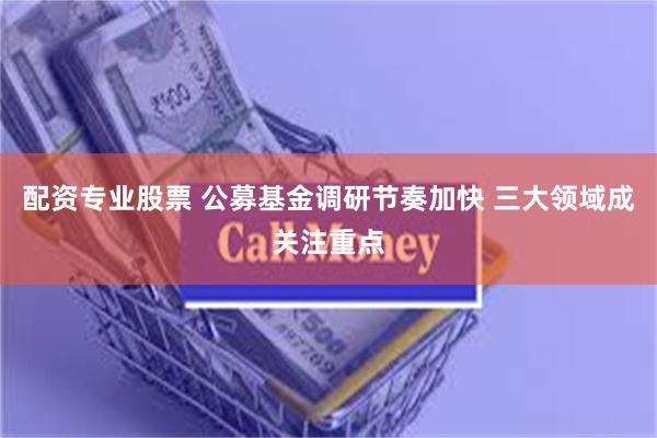 配资专业股票 公募基金调研节奏加快 三大领域成关注重点