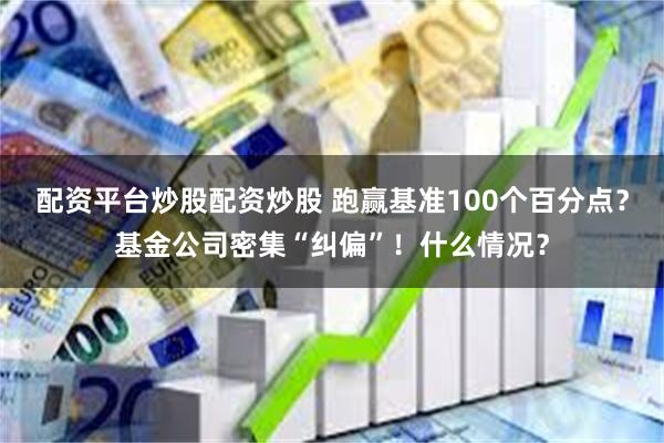 配资平台炒股配资炒股 跑赢基准100个百分点？基金公司密集“纠偏”！什么情况？