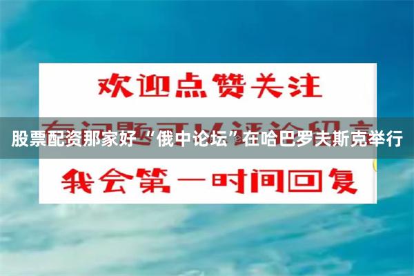 股票配资那家好 “俄中论坛”在哈巴罗夫斯克举行