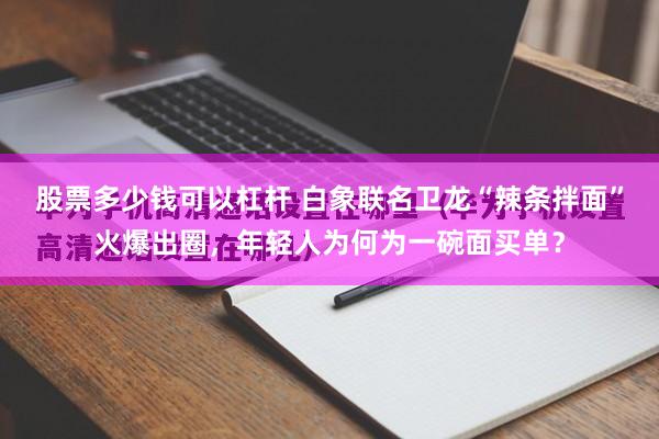 股票多少钱可以杠杆 白象联名卫龙“辣条拌面”火爆出圈，年轻人为何为一碗面买单？