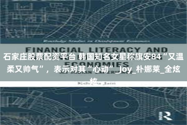 石家庄股票配资平台 韩国知名女星称旗安84“又温柔又帅气”，表示对其“心动”_Joy_朴娜莱_全炫