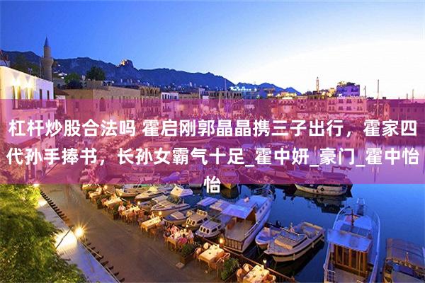 杠杆炒股合法吗 霍启刚郭晶晶携三子出行，霍家四代孙手捧书，长孙女霸气十足_霍中妍_豪门_霍中怡