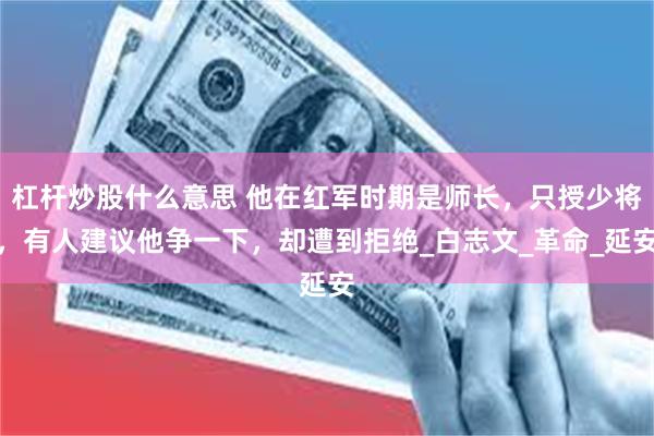 杠杆炒股什么意思 他在红军时期是师长，只授少将，有人建议他争一下，却遭到拒绝_白志文_革命_延安