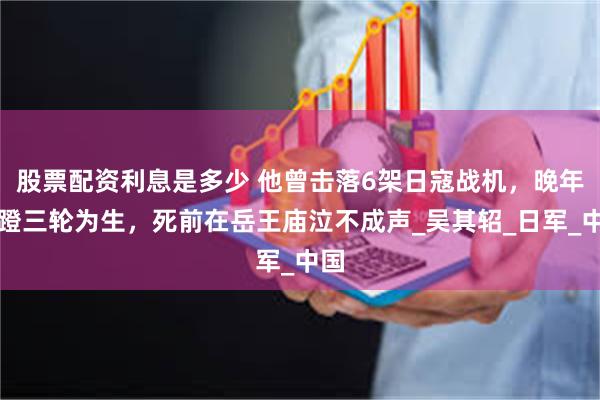 股票配资利息是多少 他曾击落6架日寇战机，晚年以蹬三轮为生，死前在岳王庙泣不成声_吴其轺_日军_中国