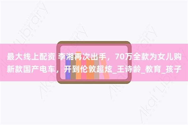 最大线上配资 李湘再次出手，70万全款为女儿购新款国产电车，开到伦敦超炫_王诗龄_教育_孩子