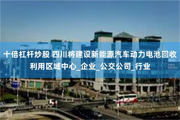 十倍杠杆炒股 四川将建设新能源汽车动力电池回收利用区域中心_企业_公交公司_行业