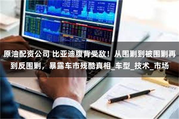 原油配资公司 比亚迪腹背受敌！从围剿到被围剿再到反围剿，暴露车市残酷真相_车型_技术_市场