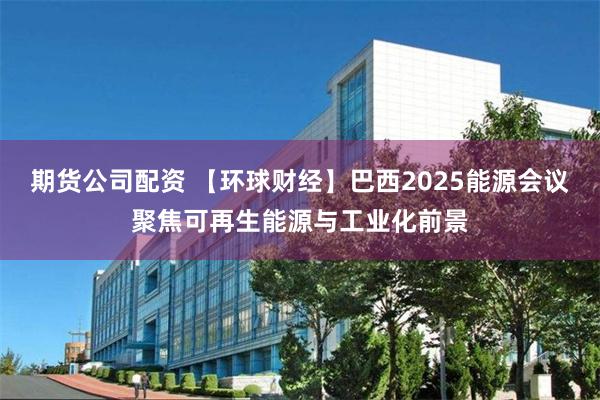 期货公司配资 【环球财经】巴西2025能源会议聚焦可再生能源与工业化前景