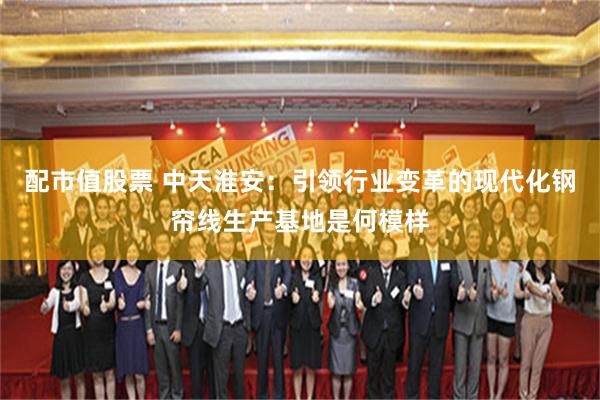 配市值股票 中天淮安：引领行业变革的现代化钢帘线生产基地是何模样