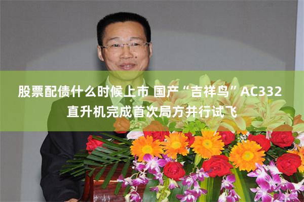 股票配债什么时候上市 国产“吉祥鸟”AC332 直升机完成首次局方并行试飞