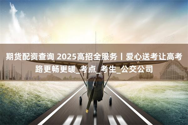 期货配资查询 2025高招全服务丨爱心送考让高考路更畅更暖_考点_考生_公交公司