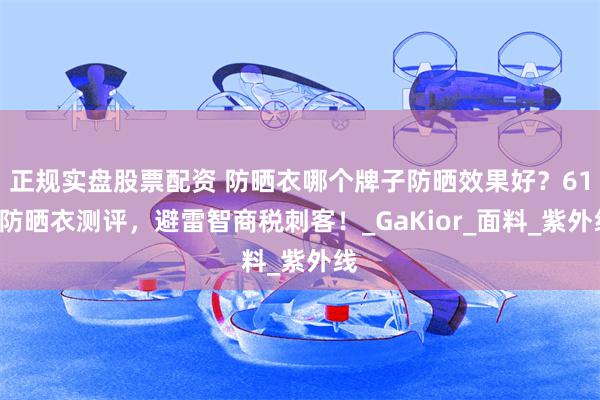 正规实盘股票配资 防晒衣哪个牌子防晒效果好？618防晒衣测评，避雷智商税刺客！_GaKior_面料_紫外线